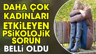 Daha çok kadınları etkileyen psikolojik sorun belli oldu
