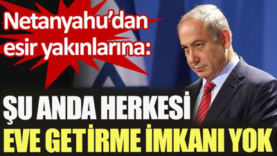 Netanyahu’dan esir yakınlarına: Şu anda herkesi eve getirme imkanı yok