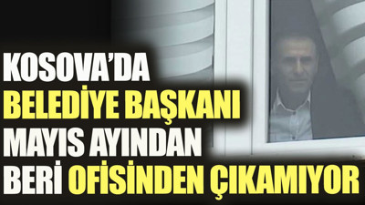 Kosova’da belediye başkanı mayıs ayından beri ofisinden çıkamıyor