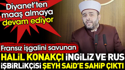Fransız işgalini savunan Halil Konakçı İngiliz ve Rus işbirlikçisi Şeyh Said’e sahip çıktı