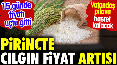 Pirinçte çılgın fiyat artışı. 15 günde uçtu gitti