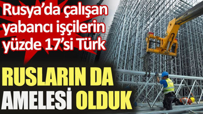 Rusların da amelesi olduk. Rusya’da çalışan yabancı işçilerin yüzde 17’si Türk