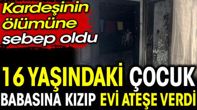 16 yaşındaki çocuk babasına kızıp evi ateşe verdi. Kardeşinin ölümüne sebep oldu