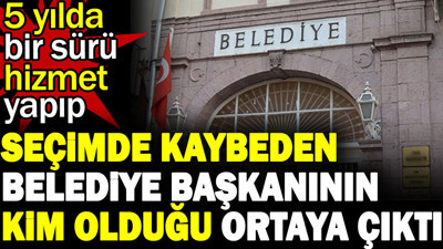 5 yılda bir sürü hizmet yapıp seçimde kaybeden Belediye Başkanının kim olduğu ortaya çıktı