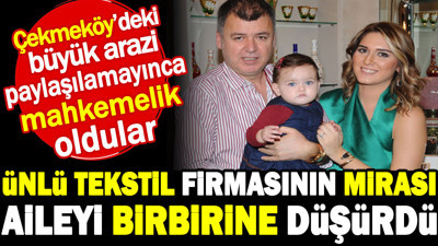 Ünlü tekstil firmasının mirası aileyi birbirine düşürdü. Çekmeköy'deki büyük arazi paylaşılamayınca mahkemelik oldular