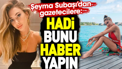 Şeyma Subaşı’dan gazetecilere: Hadi bunu haber yapın