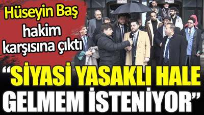 Hüseyin Baş hakim karşısına çıktı. ‘Siyasi yasaklı hale gelmem isteniyor’