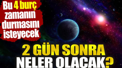 İki gün sonra neler olacak? Bu 4 burç zamanın durmasını isteyecek