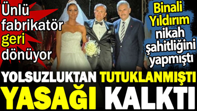 Yolsuzluktan tutuklanmıştı yasağı kalktı. Ünlü fabrikatör geri dönüyor. Binali Yıldırım nikah şahitliğini yapmıştı