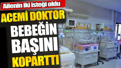 Acemi doktor bebeğin başını koparttı. Ailenin iki isteği oldu