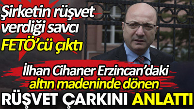 İlhan Cihaner Erzincan’daki altın madeninde dönen rüşvet çarkını anlattı. Şirketin rüşvet verdiği savcı FETÖ’cü çıktı