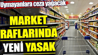 Market raflarında yeni yasak. Uymayanlara ceza yağacak