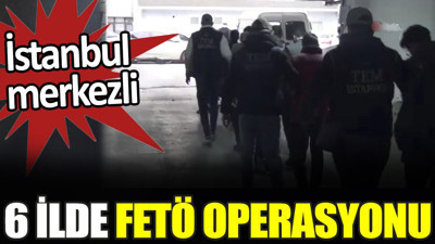 İstanbul merkezli 6 ilde FETÖ operasyonu