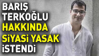Barış Terkoğlu hakkında siyasi yasak istendi