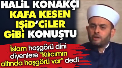Halil Konakçı kafa kesen IŞİD'ciler gibi konuştu. İslam hoşgörü dini diyenlere 'Kılıcımın altında hoşgörü var' dedi