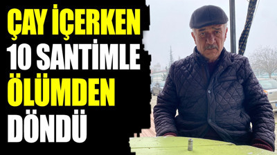 Çay içerken 10 santimle ölümden döndü