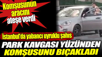 İstanbul’da yabancı uyruklu şahıs park kavgası yüzünden komşusunu bıçakladı. Aracını ateşe verdi
