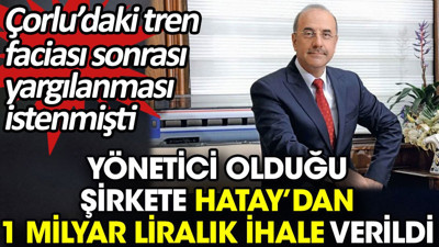 Yönetici olduğu şirkete Hatay’dan 1 milyar liralık ihale verildi. Çorlu’daki tren faciası sonrası yargılanması istenmişti