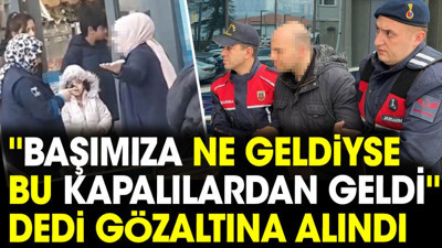 'Başımıza ne geldiyse bu kapalılardan geldi' dedi gözaltına alındı