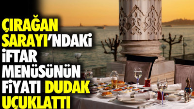 Çırağan Sarayı'ndaki iftar menüsünün fiyatı dudak uçuklattı
