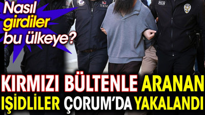 Kırmızı bültenle aranan IŞİDliler Çorum’da yakalandı. Nasıl girdiler bu ülkeye?