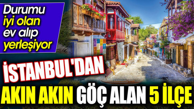 İstanbul'dan akın akın göç alan 5 ilçe. Durumu iyi olan ev alıp yerleşiyor