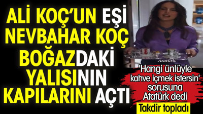 Ali Koç’un eşi Nevbahar Koç boğazdaki yalısının kapılarını açtı. 'Hangi ünlüyle kahve içmek istersin' sorusuna Atatürk dedi takdir topladı