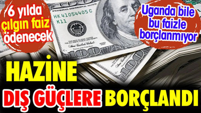 Hazine dış güçlere borçlandı. 6 yılda çılgın faiz ödenecek. Uganda bile bu faizle borçlanmıyor