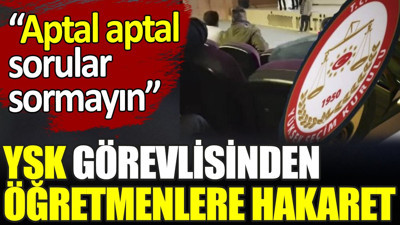 YSK görevlisinden öğretmenlere hakaret. ‘Aptal aptal sorular sormayın’
