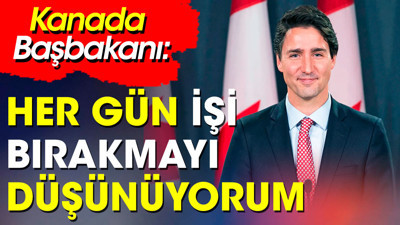 Kanada Başbakanı'ndan şok itiraf: "Her gün işi bırakmayı düşünüyorum"