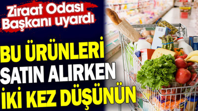Bu ürünleri satın alırken iki kez düşünün. Ziraat Odası Başkanı uyardı