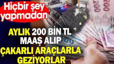 Hiçbir şey yapmadan aylık 200 bin TL maaş alıp çakarlı araçlarla geziyorlar