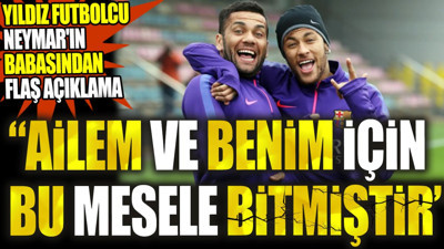 Yıldız futbolcu Neymar'ın babasından flaş açıklama: Ailem ve benim için bu mesele bitmiştir