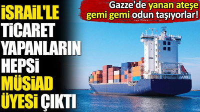 İsrail'le ticaret devam edenlerin hepsi MÜSİAD üyesi çıktı. Gazze'de yanan ateşe gemi gemi odun taşıyorlar