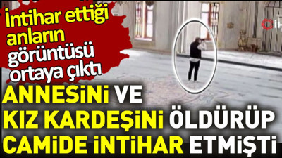 Annesini ve kız kardeşini öldürüp camide etmişti. İntihar ettiği anların görüntüsü ortaya çıktı