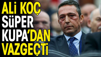 Ali Koç Süper Kupa'dan vazgeçti