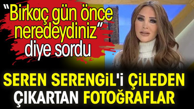 Seren Serengil'i çileden çıkartan fotoğraflar. 'Birkaç gün önce neredeydiniz' diye sordu