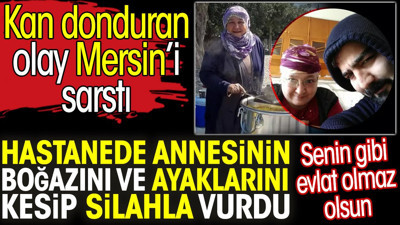Hastanede annesinin boğazını ve ayaklarını kesip silahla vurdu. Kan donduran olay Mersin’i sarstı