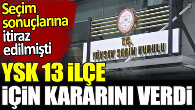 YSK 13 ilçe için kararını verdi. Seçim sonuçlarına itiraz edilmişti
