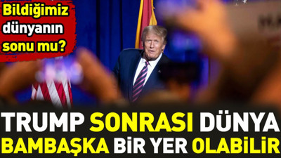 Trump sonrası dünya bambaşka bir yer olabilir. Bildiğimiz dünyanın sonu mu
