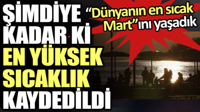 Dünyanın en sıcak Mart’ını yaşadık. Şimdiye kadar ki en yüksek sıcaklık kaydedildi