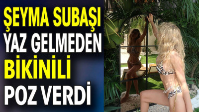 Şeyma Subaşı yaz gelmeden bikinili poz verdi