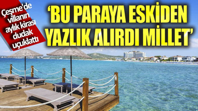 Çeşme'de villanın aylık kirası dudak uçuklattı. "Bu paraya eskiden yazlık alırdı millet"