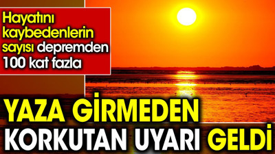 Yaza girmeden korkutan uyarı geldi. Hayatını kaybedenlerin sayısı depremden 100 kat fazla