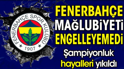 Fenerbahçe kaybetti. Şampiyonluk hayalleri yıkıldı