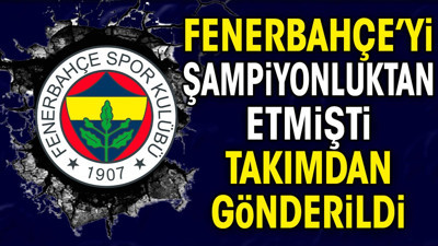 Fenerbahçe'yi şampiyonluktan etmişti takımdan gönderildi