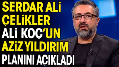 Serdar Ali Çelikler Ali Koç'un Aziz Yıldırım planını açıkladı