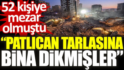 52 kişiye mezar olmuştu. “Patlıcan tarlasına bina dikmişler”