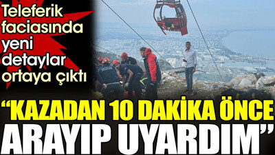 Teleferik faciasında yeni detaylar ortaya çıktı. 'Kazadan 10 dakika önce arayıp uyardım'