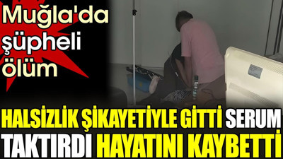 Halsizlik şikayetiyle gitti serum taktırdı hayatını kaybetti. Muğla'da şüpheli ölüm